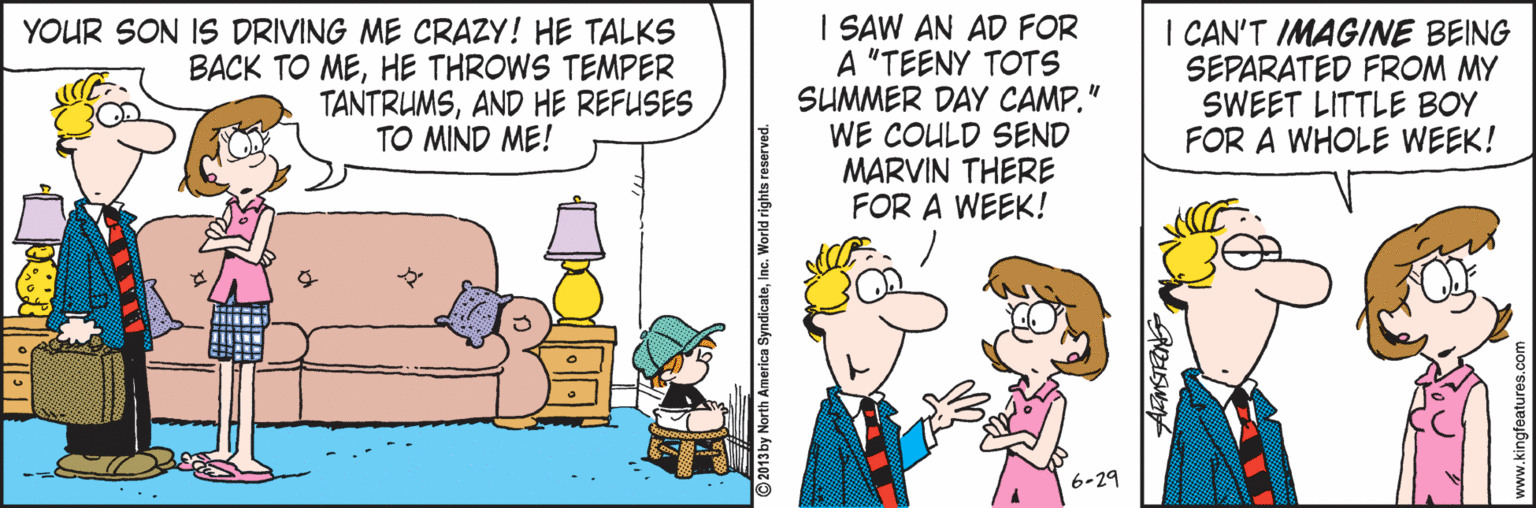 Line OCR: I SAW AN AD FOR A "TEENY TOTS SUMMER DAY CAMP." WE COULD SEND MARVIN THERE FOR A WEEK! I CAN'T IMAGINE BEING SEPARATED FROM MY SWEET LITTLE BOY FOR A WHOLE WEEK! YOUR SON IS DRIVING ME CRAZY! HE TALKS BACK TO MEHE THROWS TEMPER TANTRUMSAND HE REFUSES TO MIND ME! 6-29 I SAW AN AD FOR A "TEENY TOTS SUMMER DAY CAMP." WE COULD SEND MARVIN THERE FOR A WEEK! I CAN'T IMAGINE BEING SEPARATED FROM MY SWEET LITTLE BOY FOR A WHOLE WEEK! YOUR SON IS DRIVING ME CRAZY! HE TALKS BACK TO MEHE THROWS TEMPER TANTRUMSAND HE REFUSES TO MIND ME! 6-29