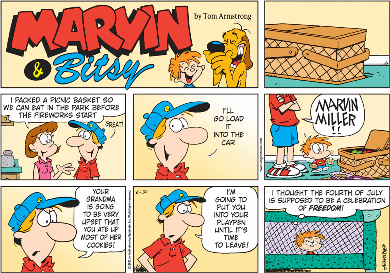 Rectangle OCR: MARYIN by Tom Armstrong & I PACKED A PICNIC BASKET SO WE CAN EAT IN THE PARK BEFORE THE FIREWORKS START I'LL GO LOAD IT INTO THE CAR MARVIN MILLER GREAT! YOUR GRANDMA IS GOING TO BE VERY UPSET THAT YOU ATE UP MOST OF HER COOKIES! I THOUGHT THE FOURTH OF JULY IS SUPPOSED TO BE A CELEBRATION OF FREEDOM! I'M GOING TO PUT YOU INTO YOUR PLAYPEN UNTIL IT'S TIME TO LEAVE! 6-30 MARYIN by Tom Armstrong & I PACKED A PICNIC BASKET SO WE CAN EAT IN THE PARK BEFORE THE FIREWORKS START I'LL GO LOAD IT INTO THE CAR MARVIN MILLER GREAT! YOUR GRANDMA IS GOING TO BE VERY UPSET THAT YOU ATE UP MOST OF HER COOKIES! I THOUGHT THE FOURTH OF JULY IS SUPPOSED TO BE A CELEBRATION OF FREEDOM! I'M GOING TO PUT YOU INTO YOUR PLAYPEN UNTIL IT'S TIME TO LEAVE! 6-30