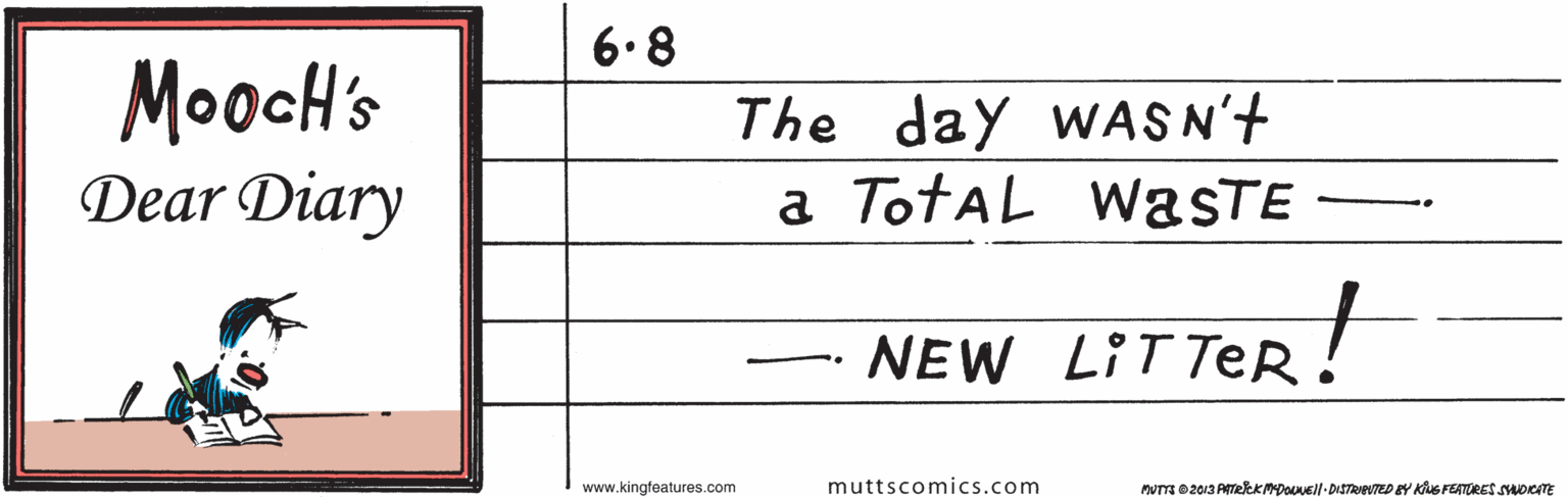 Symmetry OCR: 6.8 MoocH's Dear Diary The day WASN't a TotAL WasTE NEW LITTER! .. www.kingfeatures.com muttscomics.com MUTTE 02013 ATelEKMDOuUEll DISTRIPUTED BY Klus FEATERES SADKATE 6.8 MoocH's Dear Diary The day WASN't a TotAL WasTE NEW LITTER! .. www.kingfeatures.com muttscomics.com MUTTE 02013 ATelEKMDOuUEll DISTRIPUTED BY Klus FEATERES SADKATE