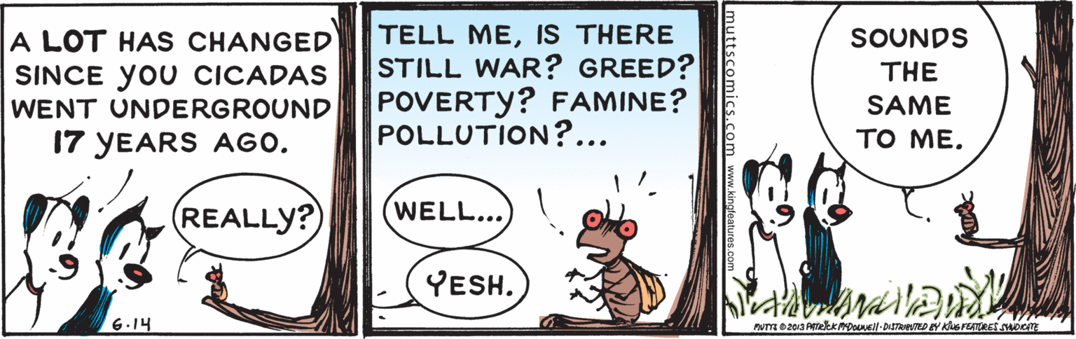 Fawn OCR: TELL MEIS THERE STILL WAR? GREED? POVERTY? FAMINE? POLLUTION?... SOUNDS A LOT HAS CHANGED SINCE yOU CICADAS THE WENT UNDERGROUND SAME 17 YEARS AGO. ?? ??. REALLY? WELL... YESH. 6.14 MUTTa 2013 ATekKMDOl-DISTRveTED BY KuG FEATURES swocITE muttscomics.com www.kingfeatu TELL MEIS THERE STILL WAR? GREED? POVERTY? FAMINE? POLLUTION?... SOUNDS A LOT HAS CHANGED SINCE yOU CICADAS THE WENT UNDERGROUND SAME 17 YEARS AGO. ?? ??. REALLY? WELL... YESH. 6.14 MUTTa 2013 ATekKMDOl-DISTRveTED BY KuG FEATURES swocITE muttscomics.com www.kingfeatu