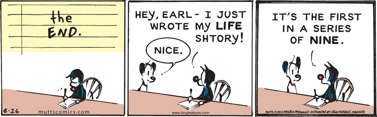 Slope OCR: the END. HEYEARL- I JUST WROTE MY LIFE SHTORY! IT'S THE FIRST IN A SERIES OF NINE. NICE. 6.26 muttscomics.com www.kingfeatures.com the END. HEYEARL- I JUST WROTE MY LIFE SHTORY! IT'S THE FIRST IN A SERIES OF NINE. NICE. 6.26 muttscomics.com www.kingfeatures.com