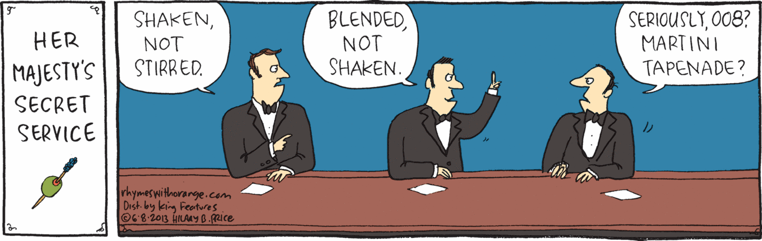 Rectangle OCR: BLENDEDNOT SHAKEN. SERIOUSLYO0B? MARTINI TAPENADE? SHAKENHER NOT MAJESTY'S STIRRED. SECRET SERVICE rhymoswithorange.com Dish by king Featres O6-8-2013 HILAMY B.Rice BLENDEDNOT SHAKEN. SERIOUSLYO0B? MARTINI TAPENADE? SHAKENHER NOT MAJESTY'S STIRRED. SECRET SERVICE rhymoswithorange.com Dish by king Featres O6-8-2013 HILAMY B.Rice