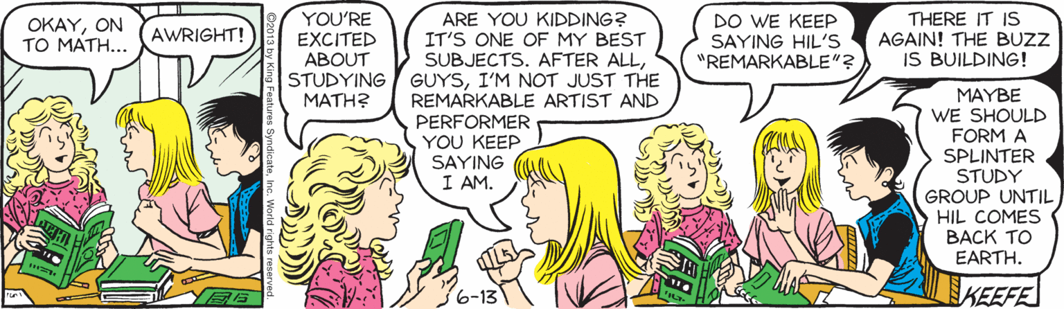 Happy OCR: YOU'RE EXCITED ABOUT STUDYING MATH? ARE YOU KIDDING? IT'S ONE OF MY BEST SUBJECTS. AFTER ALLI'M NOT JUST THE REMARKABLE ARTIST AND PERFORMER YOU KEEP SAYING I AM. THERE IT IS AGAIN! THE BUZZ IS BUILDING! ?????? TO MATH... DO WE KEEP SAYING HIL'S "REMARKABLE"? AWRIGHT! MAYBE WE SHOULD FORM A SPLINTER STUDY GROUP UNTIL HIL COMES BACK TO EARTH. 6-13 KEEFE YOU'RE EXCITED ABOUT STUDYING MATH? ARE YOU KIDDING? IT'S ONE OF MY BEST SUBJECTS. AFTER ALLI'M NOT JUST THE REMARKABLE ARTIST AND PERFORMER YOU KEEP SAYING I AM. THERE IT IS AGAIN! THE BUZZ IS BUILDING! ?????? TO MATH... DO WE KEEP SAYING HIL'S "REMARKABLE"? AWRIGHT! MAYBE WE SHOULD FORM A SPLINTER STUDY GROUP UNTIL HIL COMES BACK TO EARTH. 6-13 KEEFE