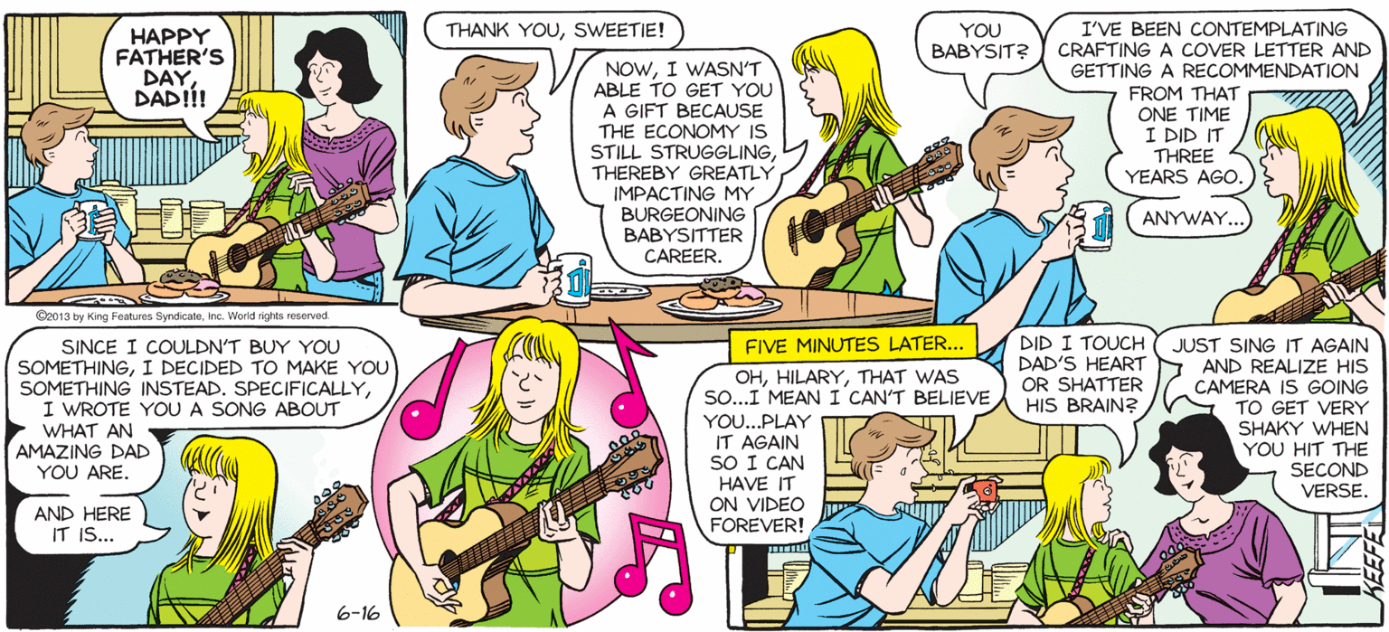 Publication OCR: SALLY FORTH. I'VE BEEN CONTEMPLATING BABYSIT? CRAFTING A COVER LETTER AND GETTING A RECOMMENDATION FROM THAT ONE TIME I DID IT THREE YEARS AGO. THANK YOUSWEETIE! YOU by Francesco Marciuliano HAPPY FATHER'S DAYDADIÍ! NOWI WASN'T ABLE TO GET YOU A GIFT BECAUSE THE ECONOMY IS STILL STRUGGLINGTHEREBY GREATLY IMPACTING MY BURGEONING BABYSITTER CAREER. (ANYWAY. I GOT YOU TWO FATHER'S DAY CARDS-ONE I BOUGHT TO PROVE I'LL GO OUT OF MY WAY FOR YOU AND ONE I MADE TO SHOW I WAS THINKING OF YOU. Cee13 by King Featue SyndicateInc. Warld rights resenved HAPY DID I TOUCH DAD'S HEART AND REALIZE HIS OR SHATTER HIS BRAIN? FIVE MINUTES LATER.. SINCE I COULDN'T BUY YOU SOMETHINGI DECIDED TO MAKE YOU SOMETHING INSTEAD. SPECIFICALLYI WROTE YOU A SONG ABOUT WHAT AN AMAZING DAD YOU ARE. JUST SING IT AGAIN OHTHAT WAS SO...I MEAN I CAN'T BELIEVE YO..PLAY IT AGAIN SO I CAN HAVE IT ON VIDEO FOREVER! CAMERA IS GOING TO GET VERY SHAKY WHEN YOU HIT THE SECOND VERSE. AND HERE IT IS... 6-16 SALLY FORTH. I'VE BEEN CONTEMPLATING BABYSIT? CRAFTING A COVER LETTER AND GETTING A RECOMMENDATION FROM THAT ONE TIME I DID IT THREE YEARS AGO. THANK YOUSWEETIE! YOU by Francesco Marciuliano HAPPY FATHER'S DAYDADIÍ! NOWI WASN'T ABLE TO GET YOU A GIFT BECAUSE THE ECONOMY IS STILL STRUGGLINGTHEREBY GREATLY IMPACTING MY BURGEONING BABYSITTER CAREER. (ANYWAY. I GOT YOU TWO FATHER'S DAY CARDS-ONE I BOUGHT TO PROVE I'LL GO OUT OF MY WAY FOR YOU AND ONE I MADE TO SHOW I WAS THINKING OF YOU. Cee13 by King Featue SyndicateInc. Warld rights resenved HAPY DID I TOUCH DAD'S HEART AND REALIZE HIS OR SHATTER HIS BRAIN? FIVE MINUTES LATER.. SINCE I COULDN'T BUY YOU SOMETHINGI DECIDED TO MAKE YOU SOMETHING INSTEAD. SPECIFICALLYI WROTE YOU A SONG ABOUT WHAT AN AMAZING DAD YOU ARE. JUST SING IT AGAIN OHTHAT WAS SO...I MEAN I CAN'T BELIEVE YO..PLAY IT AGAIN SO I CAN HAVE IT ON VIDEO FOREVER! CAMERA IS GOING TO GET VERY SHAKY WHEN YOU HIT THE SECOND VERSE. AND HERE IT IS... 6-16