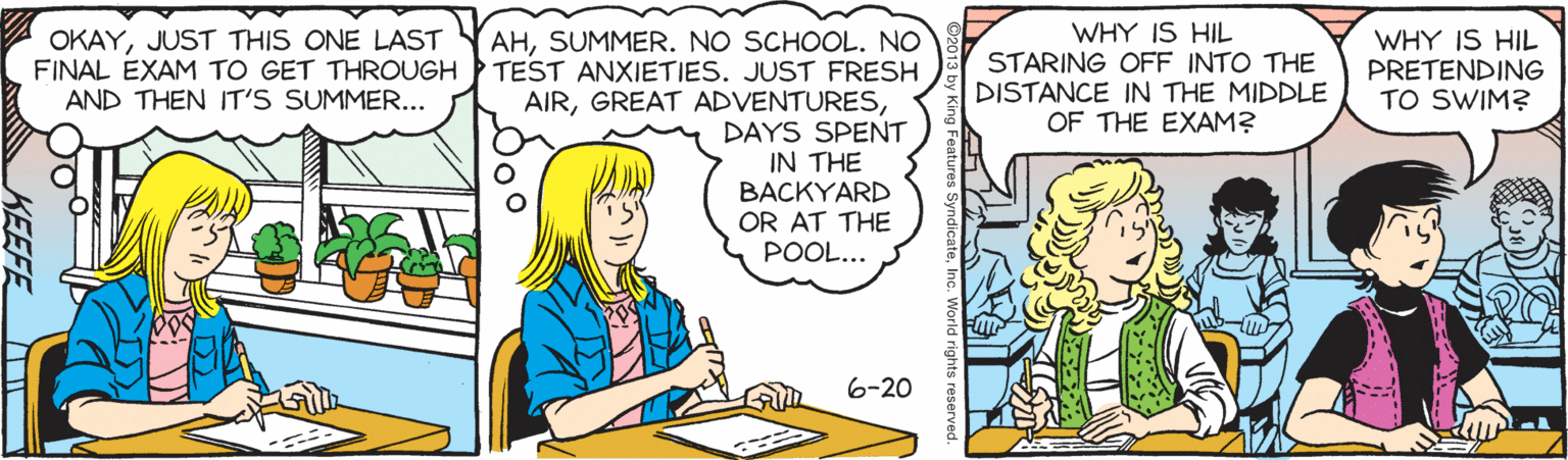 Art OCR: WHY IS HIL STARING OFF INTO THE DISTANCE IN THE MIDDLE OF THE EXAM? AHSUMMER. NO SCHOOL. NO FINAL EXAM TO GET THROUGH TEST ANXIETIES. JUST FRESH AIRDAYS SPENT IN THE BACKYARD OR AT THE POOL... OKAYJUST THIS ONE LAST WHY IS HIL PRETENDING TO SWIM? AND THEN IT'S SUMMER... 6-20 KEEFE WHY IS HIL STARING OFF INTO THE DISTANCE IN THE MIDDLE OF THE EXAM? AHSUMMER. NO SCHOOL. NO FINAL EXAM TO GET THROUGH TEST ANXIETIES. JUST FRESH AIRGREAT ADVENTURESDAYS SPENT IN THE BACKYARD OR AT THE POOL... OKAYJUST THIS ONE LAST WHY IS HIL PRETENDING TO SWIM? AND THEN IT'S SUMMER... 6-20 KEEFE