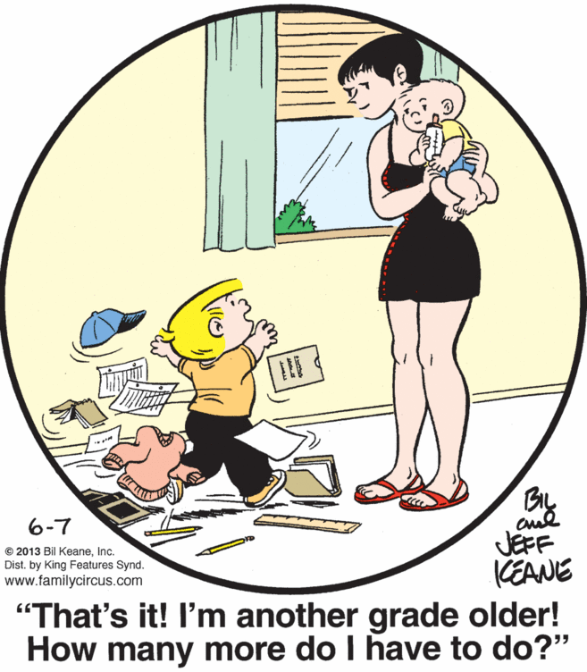 Graphics OCR: BIL 6-7 JEFF KEANE "That's it! I'm another grade older! How many more do I have to do?" © 2013 Bil KeaneInc. Dist. by King Features Synd. www.familycircus.com BIL 6-7 JEFF KEANE "That's it! I'm another grade older! How many more do I have to do?" © 2013 Bil KeaneInc. Dist. by King Features Synd. www.familycircus.com