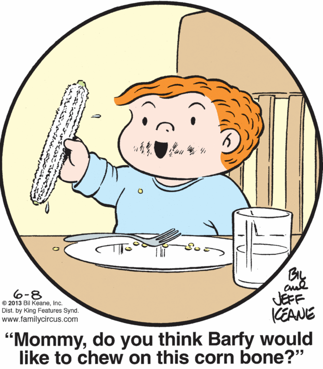 Mammal OCR: 6-8 © 2013 Bil KeaneInc. Dist. by King Features Synd. www.familycircus.com JEFF KEANE "Mommydo you think Barfy would like to chew on this corn bone?" 6-8 © 2013 Bil KeaneInc. Dist. by King Features Synd. www.familycircus.com JEFF KEANE "Mommydo you think Barfy would like to chew on this corn bone?"