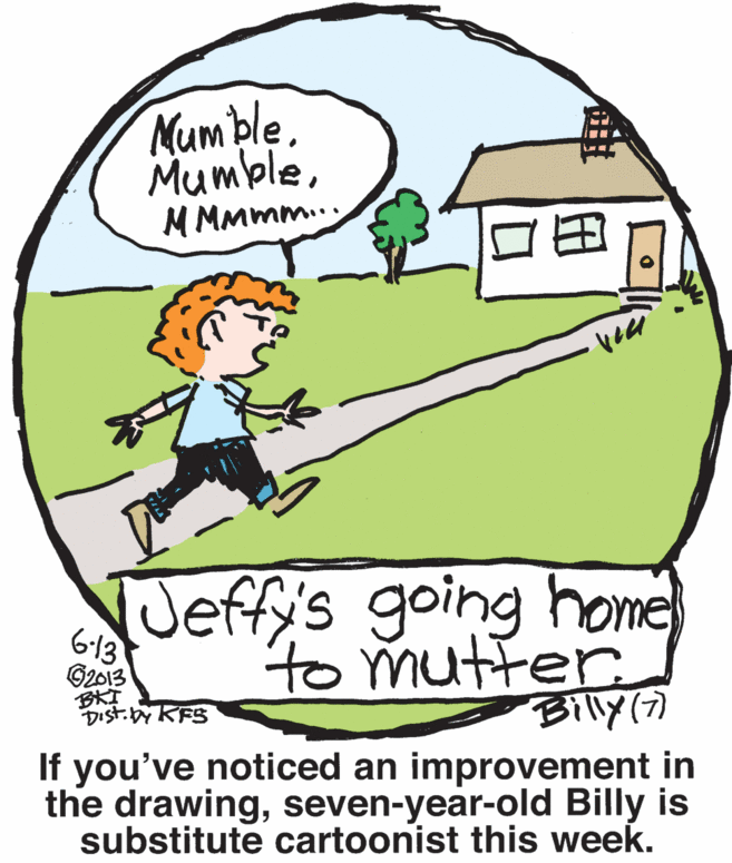 Window OCR: Mum ble. MumbleM MMmm.. Jeffys going home) 613 ©2013 BKI DIst. by KFS to mutter. Billy If you've noticed an improvement in the drawingseven-year-old Billy is substitute cartoonist this week. Mum ble. MumbleM MMmm.. Jeffys going home) 613 ©2013 BKI DIst. by KFS to mutter. Billy If you've noticed an improvement in the drawingseven-year-old Billy is substitute cartoonist this week.