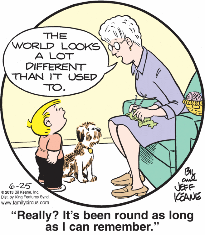 Organism OCR: THE WORLD LOOKS A LOT DIFFERENT THAN IT USED TO. 6-25 © 2013 Bil KeaneInc. Dist. by King Features Synd. www.familycircus.com By JEFF KEANE "Really? It's been round as long as I can remember." THE WORLD LOOKS A LOT DIFFERENT THAN IT USED TO. 6-25 © 2013 Bil KeaneInc. Dist. by King Features Synd. www.familycircus.com By JEFF KEANE "Really? It's been round as long as I can remember."