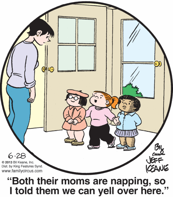 People OCR: By JEFF KEANE "Both their moms are nappingso I told them we can yell over here." 6-28 © 2013 Bil KeaneInc. Dist. by King Features Synd. www.familycircus.com By JEFF KEANE "Both their moms are nappingso I told them we can yell over here." 6-28 © 2013 Bil KeaneInc. Dist. by King Features Synd. www.familycircus.com