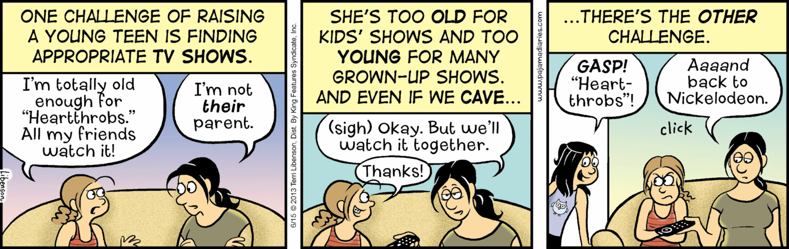 Humour OCR: ONE CHALLENGE OF RAISING A YOUNG TEEN IS FINDING APPROPRIATE TV SHOWS. SHE'S TOO OLD FOR KIDS' SHOWS AND TOO YOUNG FOR MANY GROWN-UP SHOWS. AND EVEN IF WE CAVE... ..THERE'S THE OTHER CHALLENGE. GASP! "Heart- throbs"! ?a?and back to Nickelodeon. I'm totally old enough For "Heartthrobs." All my friends watch it! I'm not their parent. (sigh) Okay. But we'll watch it together. click Thanks! feri LibensonDist. By King Features S ONE CHALLENGE OF RAISING A YOUNG TEEN IS FINDING APPROPRIATE TV SHOWS. SHE'S TOO OLD FOR KIDS' SHOWS AND TOO YOUNG FOR MANY GROWN-UP SHOWS. AND EVEN IF WE CAVE... ..THERE'S THE OTHER CHALLENGE. GASP! "Heart- throbs"! ?a?and back to Nickelodeon. I'm totally old enough For "Heartthrobs." All my friends watch it! I'm not their parent. (sigh) Okay. But we'll watch it together. click Thanks! feri LibensonDist. By King Features S
