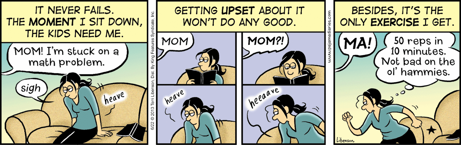 Mammal OCR: IT NEVER FAILS. THE MOMENT I SIT DOWNTHE KIDS NEED ME. GETTING UPSET ABOUT IT WON'T DO ANY GOOD. BESIDESIT'S THE ONLY EXERCISE I GET. ??? MOM! I'm stuck on a math problem. MOM?! MA! 50 reps in 10 minutes. Not bad on the ol' hammies. sigh heave heave heeaave Libenson. IT NEVER FAILS. THE MOMENT I SIT DOWNTHE KIDS NEED ME. GETTING UPSET ABOUT IT WON'T DO ANY GOOD. BESIDESIT'S THE ONLY EXERCISE I GET. ??? MOM! I'm stuck on a math problem. MOM?! MA! 50 reps in 10 minutes. Not bad on the ol' hammies. sigh heave heave heeaave Libenson.