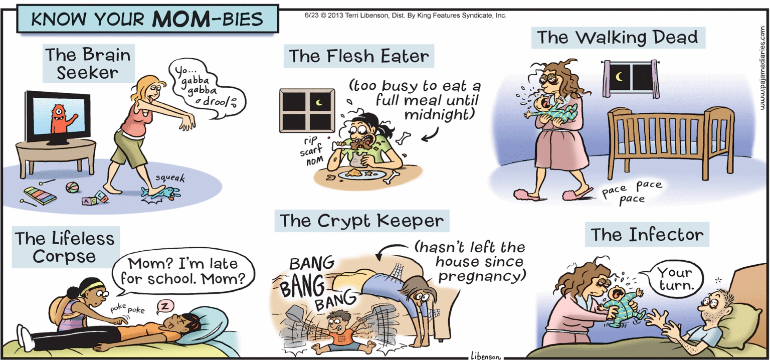 Line OCR: KNOW YOUR MOM-BIES 6/23 ® 2013 Terri LibensonInc. The Walking Dead The Brain Seeker The Flesh Eater Y.. 'gabba gabba Codrool (too busy to eat a full meal until midnight) rip. scarf noM squeak pace pace pace The Crypt Keeper The Lifeless Corpse The Infector Mom? I'm late for school. Mom? (hasn't left the house since pregnancy) BANG BANG BANG Your turn. oke poke LibensonKNOW YOUR MOM-BIES 6/23 ® 2013 Terri LibensonDist. By King Features SyndicateInc. The Walking Dead The Brain Seeker The Flesh Eater Y.. 'gabba gabba Codrool (too busy to eat a full meal until midnight) rip. scarf noM squeak pace pace pace The Crypt Keeper The Lifeless Corpse The Infector Mom? I'm late for school. Mom? (hasn't left the house since pregnancy) BANG BANG BANG Your turn. oke poke Libenson