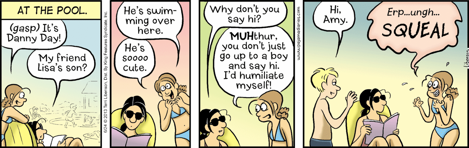 Conversation OCR: Why don't you say hi? HiAmy. AT THE POOL. He's swim- ming over here. Erp.ungh. (gasp) It's Danny Day! SQUEAL MUHthuryou don't just go up to a boy and say hi. I'd humiliate myself! ?e's My friend Lisa's son? so000 cute. Why don't you say hi? HiAmy. AT THE POOL. He's swim- ming over here. Erp.ungh. (gasp) It's Danny Day! SQUEAL MUHthuryou don't just go up to a boy and say hi. I'd humiliate myself! ?e's My friend Lisa's son? so000 cute.