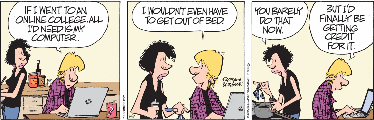 Happy OCR: IF I WENT TOAN ONLINE COLLEGEALL I'D NEEDISMY COMPUTER. BUT I'D FINALLY BE GETTING CREDIT FOR IT. I WOULDN'T EVEN HAVE TO GETOUT OF BED. YOU BARELY DO THAT NOW. BONGNAN O201a ZITS Partnerahip. Distby King Festur IF I WENT TOAN ONLINE COLLEGEALL I'D NEEDISMY COMPUTER. BUT I'D FINALLY BE GETTING CREDIT FOR IT. I WOULDN'T EVEN HAVE TO GETOUT OF BED. YOU BARELY DO THAT NOW. BONGNAN O201a ZITS Partnerahip. Distby King Festur