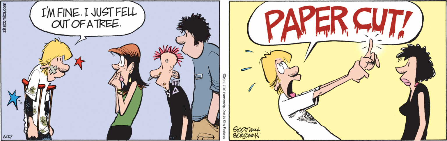 Fiction OCR: I'M FINE.I JUST FELL OUT OF A TREE. PAPER CUT! ScOrand BOREMAN 6/27 Ceo1a ZITS Pannerstip. Dist. by King Feature EA zitscomics.com I'M FINE.I JUST FELL OUT OF A TREE. PAPER CUT! ScOrand BOREMAN 6/27 Ceo1a ZITS Pannerstip. Dist. by King Feature EA zitscomics.com