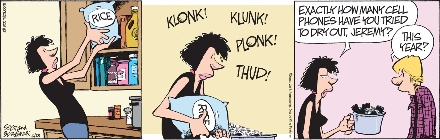 Conversation OCR: EXACTLY HOW MANK CELL PHONES HAVE YOU TRIED TO DRYOUTJEREMY? RICE KLONK! KLUNK! PLONK! THIS KEAR? THUD! ScOTand Co013 ZITS Partnerehip. Des. by King Fanure EXACTLY HOW MANK CELL PHONES HAVE YOU TRIED TO DRYOUTJEREMY? RICE KLONK! KLUNK! PLONK! THIS KEAR? THUD! ScOTand Co013 ZITS Partnerehip. Des. by King Fanure