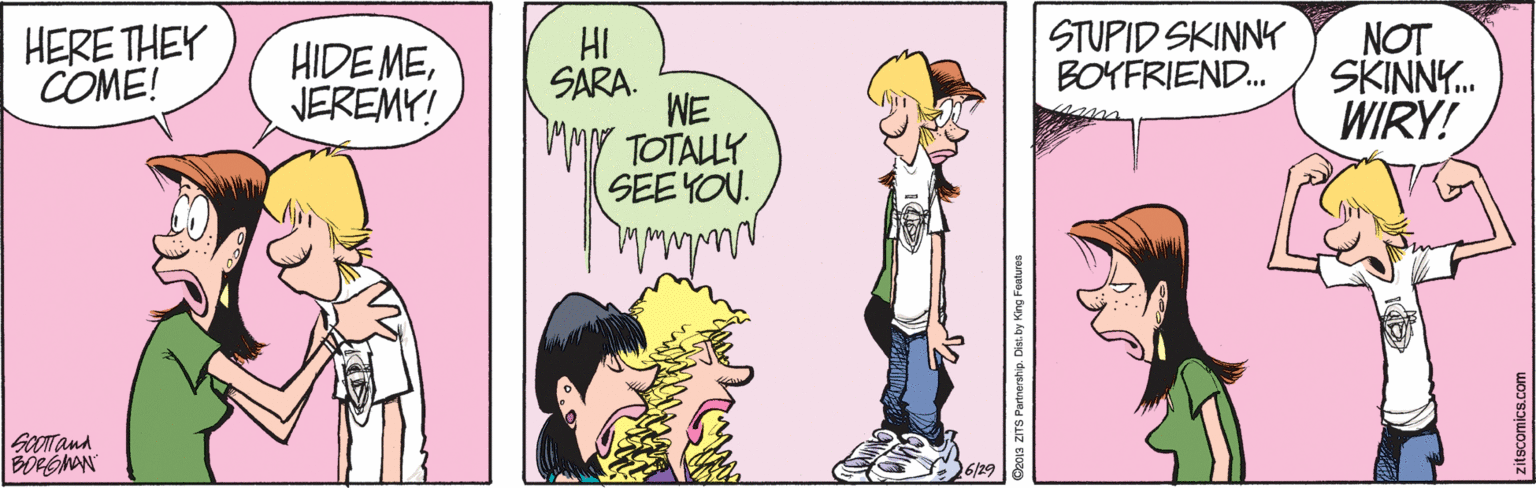 Magenta OCR: HERE THEY COME! HI SARA. WE TOTALLY SEE YOU. STUPID SKINNY BOYFRIEND. NOT SKINNY. WIRY! HIDE MEVEREMY! GOOTand 6/29 Deoa ZITS Partnership. Dist. by King Features HERE THEY COME! HI SARA. WE TOTALLY SEE YOU. STUPID SKINNY BOYFRIEND. NOT SKINNY. WIRY! HIDE MEVEREMY! GOOTand 6/29 Deoa ZITS Partnership. Dist. by King Features