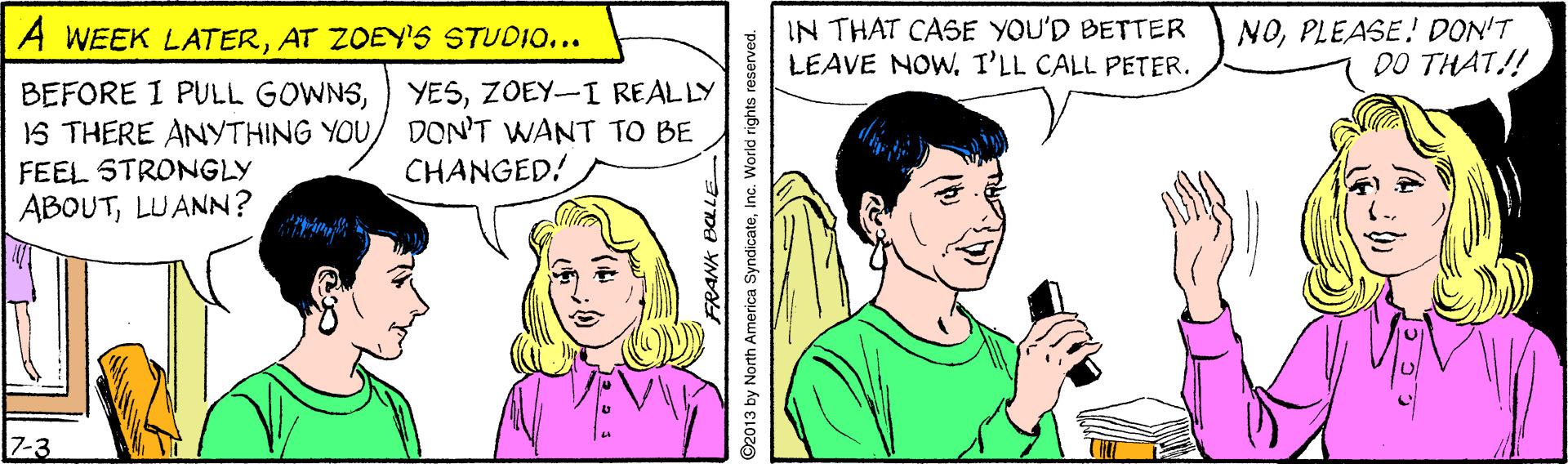 Sharing OCR: IN THAT CASE YOU'D BETTER LEAVE NOW.I'LL CALL PETER. NOPLEASE! DON'T DO THAT!! A WEEK LATERAT ZOEY'S STUDIO... BEFORE I PULL GOWNSZOEY-I REALLY IS THERE ANYTHING YOU/ DON'T WANT TO BE FEEL STRONGLY CHANGED! ABOUTLUANN? 7-3 ©2013 by North America SyndicateInc. World rights reserved. IN THAT CASE YOU'D BETTER LEAVE NOW.I'LL CALL PETER. NOPLEASE! DON'T DO THAT!! A WEEK LATERAT ZOEY'S STUDIO... BEFORE I PULL GOWNS) YESZOEY-I REALLY IS THERE ANYTHING YOU/ DON'T WANT TO BE FEEL STRONGLY CHANGED! ABOUTLUANN? 7-3 ©2013 by North America SyndicateInc. World rights reserved.
