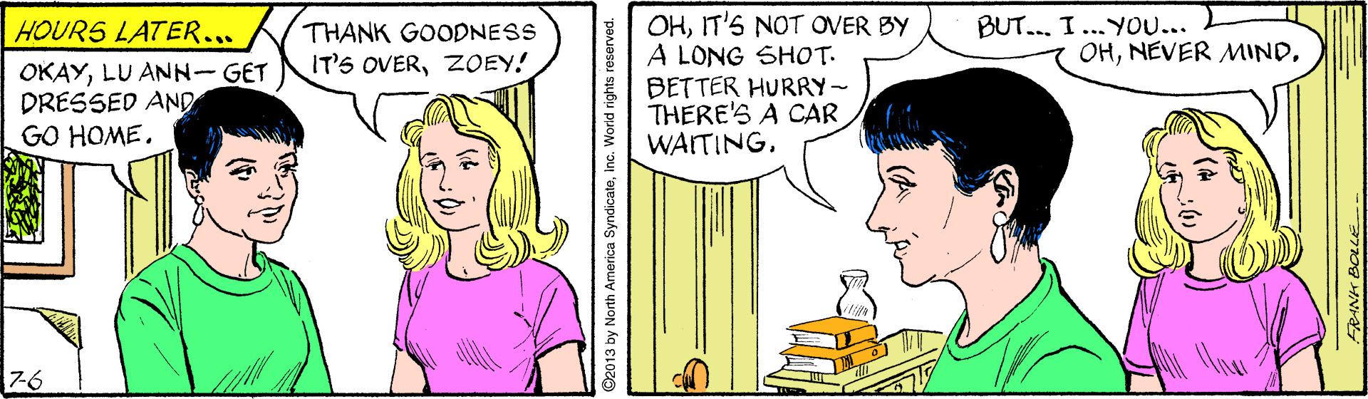Sharing OCR: OHIT'S NOT OVER BY A LONG SHOT. BETTER HURRY- THERE'S A CAR WAITING. BUT... I... YO... HOUR5 LATER... OKAYLU ANN-GET DRESSED AND GO HOME. THANK GOODNESS IT'S OVERZOEY! OH7-6 ©2013 by North America SyndicateInc. World rights reserved. OHIT'S NOT OVER BY A LONG SHOT. BETTER HURRY- THERE'S A CAR WAITING. BUT... I... YO... HOUR5 LATER... OKAYLU ANN-GET DRESSED AND GO HOME. THANK GOODNESS IT'S OVERZOEY! OHNEVER MIND7-6 ©2013 by North America SyndicateInc. World rights reserved.
