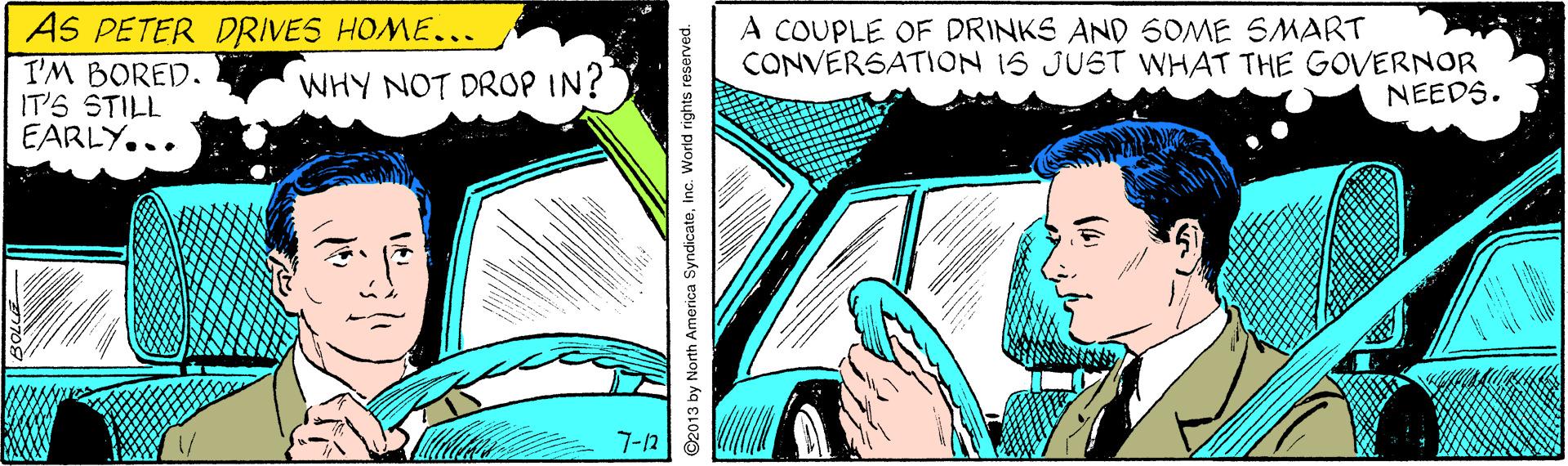 Design OCR: AS PETER DRIVES HOME... I'M BORED. IT'S STILL EARLY... A COUPLE OF DRINKS AND SOME SMART CONVERSATION 1S JUST WHAT THE GOVERNOR WHY NOT DROP IN? NEEDS. 7-12 ©2013 by North America Syndicateinc. World rights reserved. AS PETER DRIVES HOME... I'M BORED. IT'S STILL EARLY... A COUPLE OF DRINKS AND SOME SMART CONVERSATION 1S JUST WHAT THE GOVERNOR WHY NOT DROP IN? NEEDS. 7-12 ©2013 by North America Syndicateinc. World rights reserved.