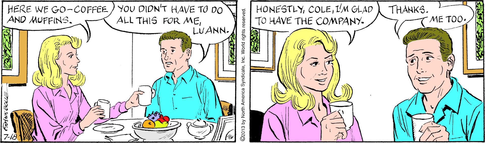 Art OCR: HERE WE GO-COFFEE) YOU DIDN'T HAVE TO DO AND MUFFINS. HONESTLYI'M GLAD TO HAVE THE COMPANY- THANKS. ALL THIS FOR MEME TOO. LUANN. 7-18 FINN EOLLE ©2013 by North America SyndicateInc. World rights reserved. HERE WE GO-COFFEE) YOU DIDN'T HAVE TO DO AND MUFFINS. HONESTLYI'M GLAD TO HAVE THE COMPANY- THANKS. ALL THIS FOR MEME TOO. LUANN. 7-18 FINN EOLLE ©2013 by North America SyndicateInc. World rights reserved.