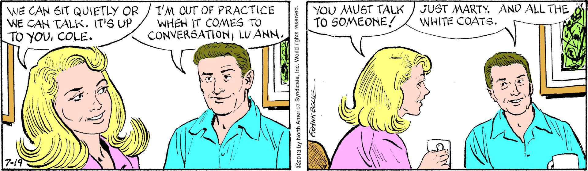 Sharing OCR: WE CAN SIT QUIETLY OR WE CAN TALKIT'S UP TO YOUCOLE. I'M OUT OF PRACTICE WHEN IT COMES TO CONVERSATIONLU ANN. YOU MUST TALK TO SOMEONE! JUST MARTY. AND ALL THE WHITE COATS. 7-19 ©2013 by North America SyndicateInc. World rights reserved. WE CAN SIT QUIETLY OR WE CAN TALKIT'S UP TO YOUCOLE. I'M OUT OF PRACTICE WHEN IT COMES TO CONVERSATIONLU ANN. YOU MUST TALK TO SOMEONE! JUST MARTY. AND ALL THE WHITE COATS. 7-19 ©2013 by North America SyndicateInc. World rights reserved.
