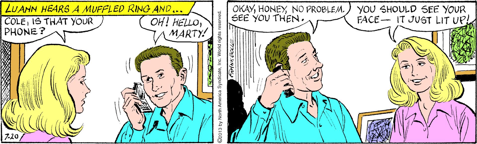 Sharing OCR: LUANN HEARS A MUFFLED RING AND... COLEIS THAT YOUR PHONE? OH! HELLOMARTY! OKAYNO PROBLEM. SEE YOU THEN. YOU SHOULD SEE YOUR FACE- IT JUST LIT UP! 7-20Inc. World rights reserved. LUANN HEARS A MUFFLED RING AND... COLEIS THAT YOUR PHONE? OH! HELLOMARTY! OKAYNO PROBLEM. SEE YOU THEN. YOU SHOULD SEE YOUR FACE- IT JUST LIT UP! 7-202013 by North America SyndicateInc. World rights reserved.