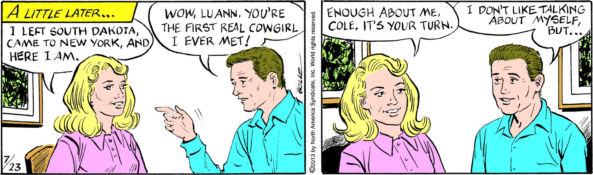 Organism OCR: A LITTLE LATER... I LEFT SOUTH DAKOTAHERE I AM. WOWYOU'RE THE FIRST REAL COWGIRL I EVER MET! I DON'T LIKE TALKING ÁBOUT MYSELFBUT... ENOUGH ABOUT MEIT'S YOUR TURN. 23 92013 by North America SyndicateInc. World rights reserved. A LITTLE LATER... I LEFT SOUTH DAKOTACAME TO NEW YORKHERE I AM. WOWYOU'RE THE FIRST REAL COWGIRL I EVER MET! I DON'T LIKE TALKING ÁBOUT MYSELFBUT... ENOUGH ABOUT MEIT'S YOUR TURN. 23 92013 by North America SyndicateInc. World rights reserved.