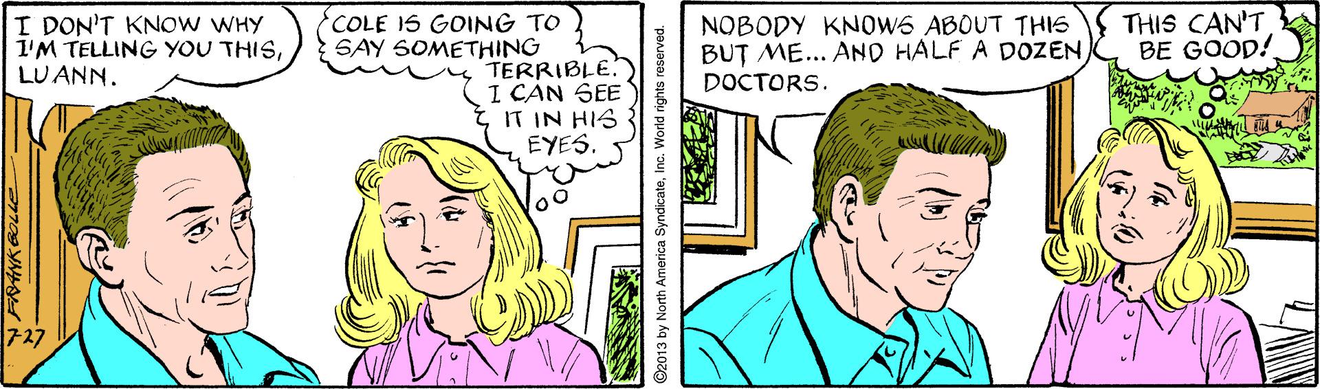 Organism OCR: I DON'T KNOW WHY 1'M TELLING YOU THISLU ANN. COLE IS GOING TO SAY SOMETHING NOBODY KNOWS ABOUT THIS BUT ME... AND HALF A DOZENDOCTORS. THIS CAN'T BE GOOD! TERRIBLE. I CAN SEE tIT IN HIS EYES. 7-27 ©2013 by North America SyndicateInc. World rights reserved. I DON'T KNOW WHY 1'M TELLING YOU THISLU ANN. COLE IS GOING TO SAY SOMETHING NOBODY KNOWS ABOUT THIS BUT ME... AND HALF A DOZENDOCTORS. THIS CAN'T BE GOOD! TERRIBLE. I CAN SEE tIT IN HIS EYES. 7-27 ©2013 by North America SyndicateInc. World rights reserved.