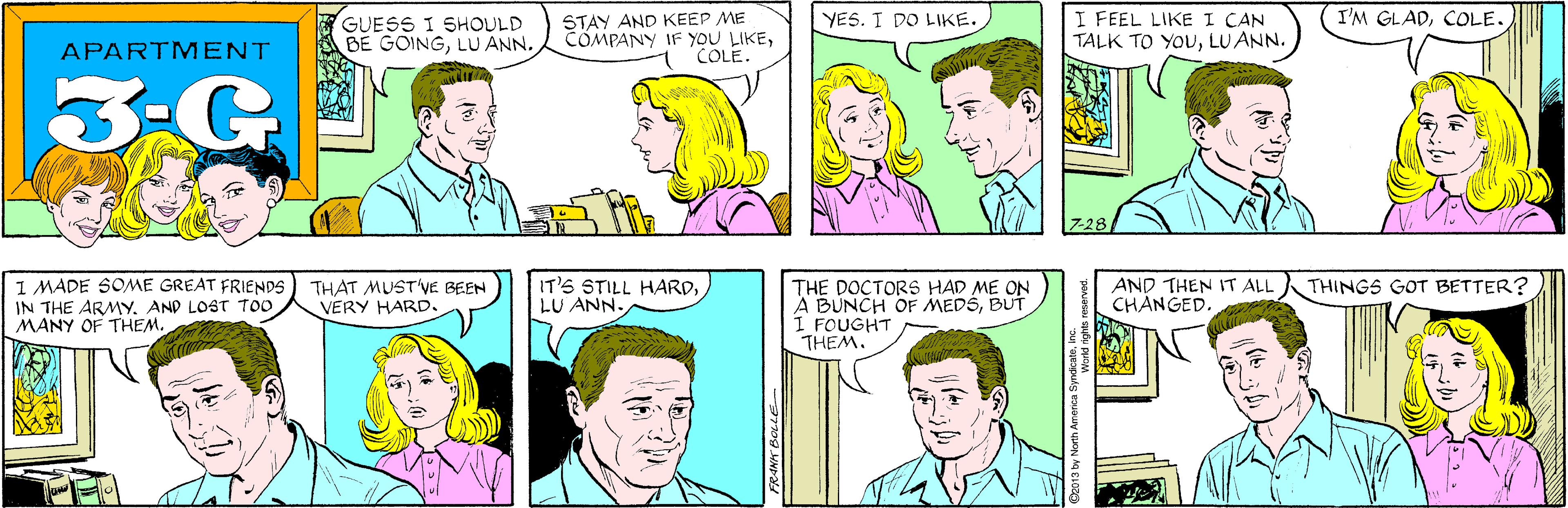Cartoon OCR: STAY AND KEEP ME COMPANY IF YOU LIKECOLE. YES. I DO LIKE. GUESS I SHOULD BE GOINGAPARTMENT 3-G I'M GLADCOLE. I FEEL LIKE I CAN TALK TO YOULU ANN. I MADE SOME GREAT FRIENDS IN THE ARMYAND LOST TOO MANY OF THEM. THAT MUST'VE BEEN VERY HARD. 7-28 IT'S STILL HARDLU ANN. AND THEN IT ALL CHANGED. THINGS GOT BETTER? THE DOCTORS HAD ME ON A BUNCH OF MEDSBUT I FOUGHT THEM. FRANK BOLLE World rights r STAY AND KEEP ME COMPANY IF YOU LIKECOLE. YES. I DO LIKE. GUESS I SHOULD BE GOINGLU ANNAPARTMENT 3-G I'M GLADCOLE. I FEEL LIKE I CAN TALK TO YOULU ANN. I MADE SOME GREAT FRIENDS IN THE ARMYAND LOST TOO MANY OF THEM. THAT MUST'VE BEEN VERY HARD. 7-28 IT'S STILL HARDLU ANN. AND THEN IT ALL CHANGED. THINGS GOT BETTER? THE DOCTORS HAD ME ON A BUNCH OF MEDSBUT I FOUGHT THEM. FRANK BOLLE World rights r