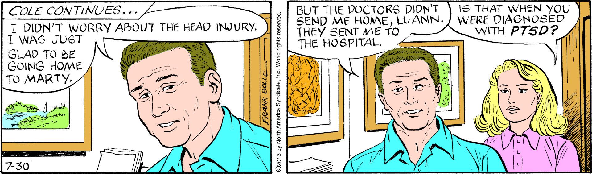 Gesture OCR: BUT THE DOCTORS DIDN'T SEND ME HOMELUANN. THEY SENT ME TO THE HOSPITAL. IS THAT WHEN YOU WERE DIAGNOSED WITH PTSD? COLE CONTINUES... I DIDN'T WORRY ABOUT THE HEAD INJURY. I WAS JUGT GLAD TO BE GOING HOME TO MARTY7-30 RANK BOLLE 2013 by North America SyndicateInc. World rights reserved. BUT THE DOCTORS DIDN'T SEND ME HOMELUANN. THEY SENT ME TO THE HOSPITAL. IS THAT WHEN YOU WERE DIAGNOSED WITH PTSD? COLE CONTINUES... I DIDN'T WORRY ABOUT THE HEAD INJURY. I WAS JUGT GLAD TO BE GOING HOME TO MARTY7-30 RANK BOLLE 2013 by North America SyndicateInc. World rights reserved.