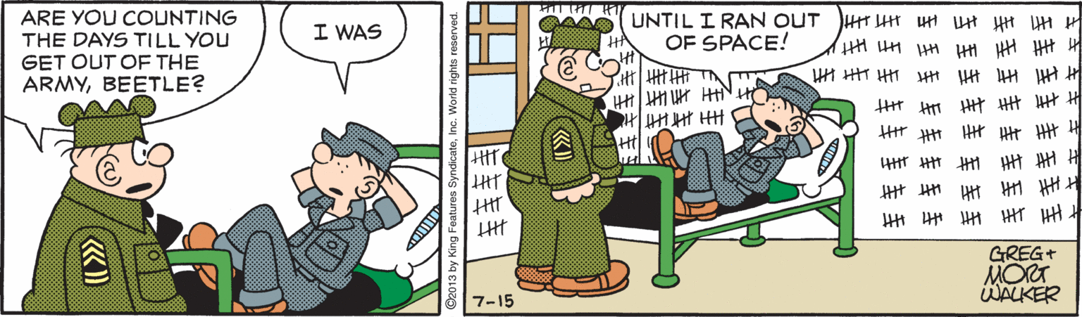 Illustration OCR: ARE YOU COUNTING THE DAYS TILL YOU GET OUT OF THE ARMYBEETLE? I WAS AA UNTIL I RAN OUT HT Ht HH t HH HH H HA OF SPACE! HI HT H HH Ht H H H Ht H #? ??? Ht GREG+ MORT WALKER 7-15 O2013 by King Features SyndicateInc. World rights reserved. ARE YOU COUNTING THE DAYS TILL YOU GET OUT OF THE ARMYBEETLE? I WAS AA UNTIL I RAN OUT HT Ht HH t HH HH H HA OF SPACE! HI HT H HH Ht H H H Ht H # ? ?? ? Ht GREG+ MORT WALKER 7-15 O2013 by King Features SyndicateInc. World rights reserved.