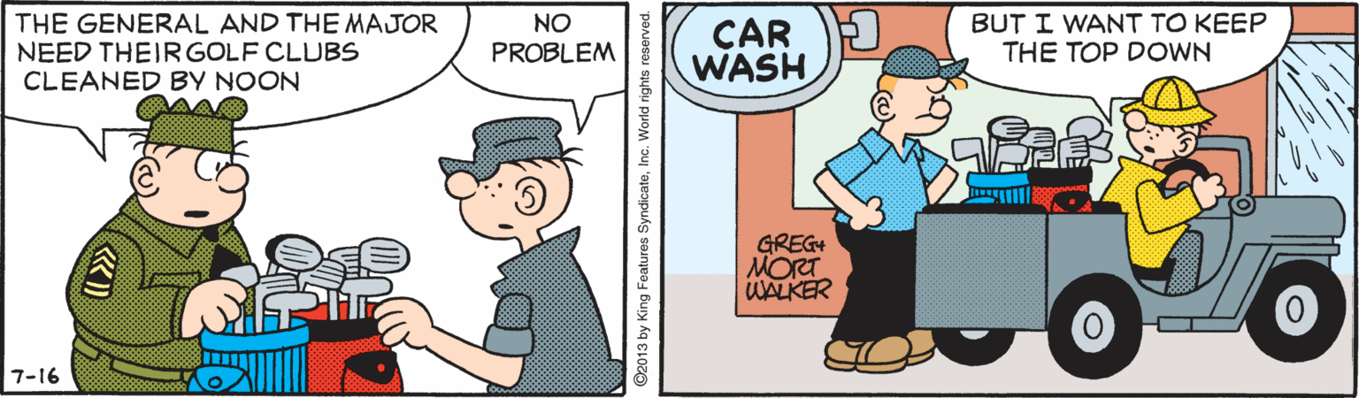 Rectangle OCR: THE GENERAL AND THE MAJOR NEED THEIRGOLF CLUBS CLEANED BY NOON BUT I WANT TO KEEP THE TOP DOWN NO CAR WASH PROBLEM GREG+ MOra WALKER 7-16 ©2013 by King Features SyndicateInc. World rights reserved. THE GENERAL AND THE MAJOR NEED THEIRGOLF CLUBS CLEANED BY NOON BUT I WANT TO KEEP THE TOP DOWN NO CAR WASH PROBLEM GREG+ MOra WALKER 7-16 ©2013 by King Features SyndicateInc. World rights reserved.