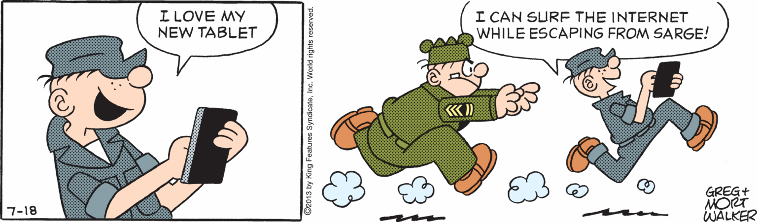 Drawing OCR: I LOVE MY NEW TABLET I CAN SURE THE INTERNET WHILE ESCAPING FROM SARGE! GREG+ MORT WALKER 7-18 2013 by King Features SyndicateInc. World rights reserved. I LOVE MY NEW TABLET I CAN SURE THE INTERNET WHILE ESCAPING FROM SARGE! GREG+ MORT WALKER 7-18 2013 by King Features SyndicateInc. World rights reserved.
