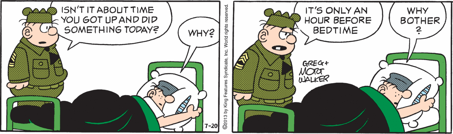 Fiction OCR: ISN'T IT ABOUT TIME YOU GOT UP AND DID SOMETHING TODAY? IT'S ONLY AN HOUR BEFORE BEDTIME WHY BOTHER WHY? GREG+ MORT WALKER 7-20 ©2013 by King Features SyndicateInc. World right: ISN'T IT ABOUT TIME YOU GOT UP AND DID SOMETHING TODAY? IT'S ONLY AN HOUR BEFORE BEDTIME WHY BOTHER WHY? GREG+ MORT WALKER 7-20 ©2013 by King Features SyndicateInc. World right: