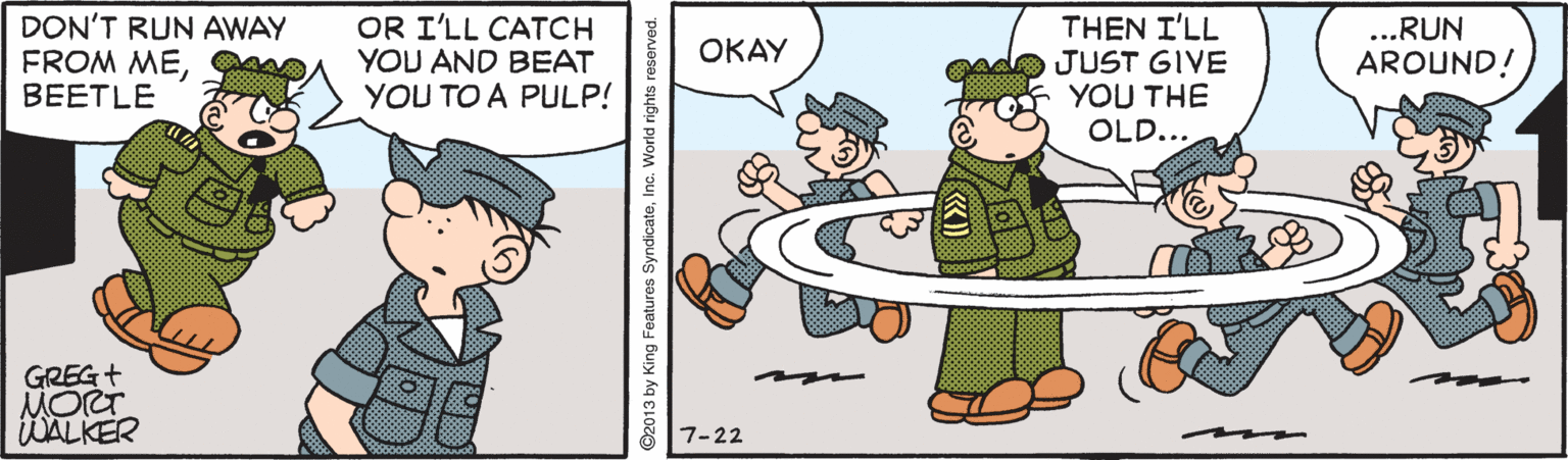 Pleased OCR: DON'T RUN AWAY FROM MEBEETLE OR I'LL CATCH YOU AND BEAT YOU TO A PULP! THEN I'LL JUST GIVE YOU THE OLD... ...RUN OKAY AROUND! GREG+ MORT WALKER 7-22 ©2013 by King Features SyndicateInc. World rights reserved. DON'T RUN AWAY FROM MEBEETLE OR I'LL CATCH YOU AND BEAT YOU TO A PULP! THEN I'LL JUST GIVE YOU THE OLD... ...RUN OKAY AROUND! GREG+ MORT WALKER 7-22 ©2013 by King Features SyndicateInc. World rights reserved.