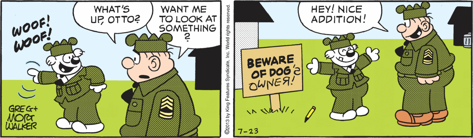 Art OCR: WOOF! WOOF! WHAT'S UPOTTO? WANT ME TO LOOK AT SOMETHING HEY! NICE ADDITION! BEWARE OF DOG2 OWNEA! GREG+ MOrT WALKER 7-23 ©2013 by King Features SyndicateInc. World rights reserved. WOOF! WOOF! WHAT'S UPOTTO? WANT ME TO LOOK AT SOMETHING HEY! NICE ADDITION! BEWARE OF DOG2 OWNEA! GREG+ MOrT WALKER 7-23 ©2013 by King Features SyndicateInc. World rights reserved.
