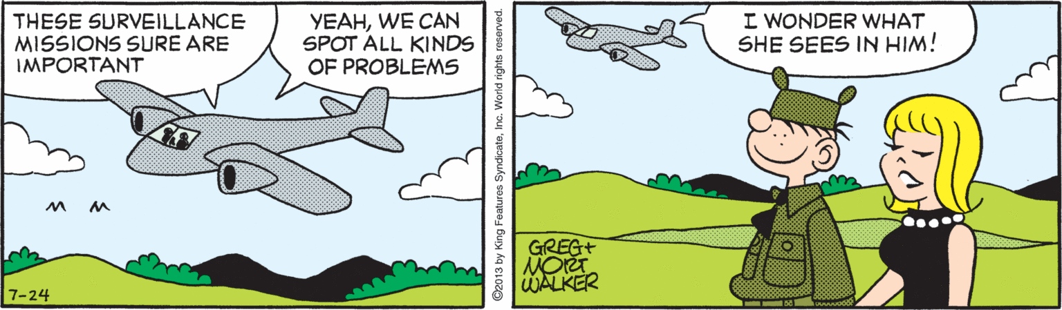Line OCR: THESE SURVEILLANCE MISSIONS SURE ARE IMPORTANT YEAHWE CAN SPOT ALL KINDS OF PROBLEMS I WONDER WHAT SHE SEES IN HIM! GREG+ WALKER 7-24 2013 by King Features SyndicateInc. Wor THESE SURVEILLANCE MISSIONS SURE ARE IMPORTANT YEAHWE CAN SPOT ALL KINDS OF PROBLEMS I WONDER WHAT SHE SEES IN HIM! GREG+ WALKER 7-24 2013 by King Features SyndicateInc. Wor