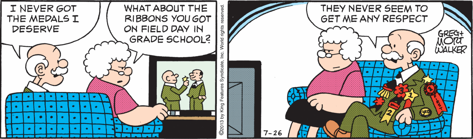 Fictional character OCR: I NEVER GOT THE MEDALS I DESERVE WHAT ABOUT THE RIBBONS YOU GOT ON FIELD DAY IN GRADE SCHOOL? THEY NEVER SEEM TO GET ME ANY RESPECT GREG+ MORT WALKER 7-26 92013 by King Features SyndicateInc. World righ I NEVER GOT THE MEDALS I DESERVE WHAT ABOUT THE RIBBONS YOU GOT ON FIELD DAY IN GRADE SCHOOL? THEY NEVER SEEM TO GET ME ANY RESPECT GREG+ MORT WALKER 7-26 92013 by King Features SyndicateInc. World righ