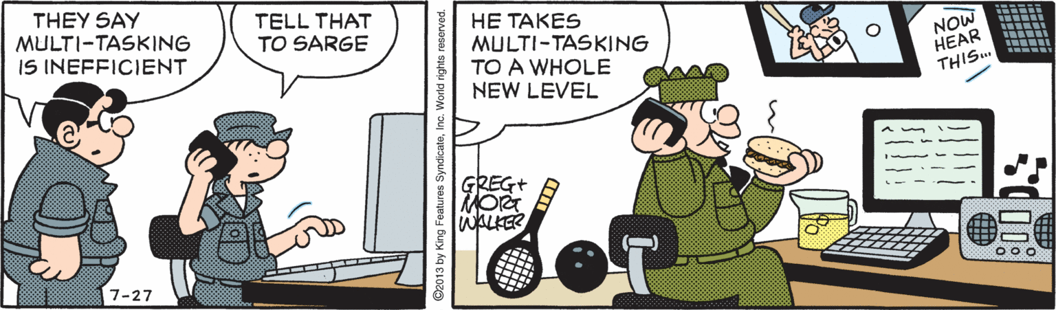 Art OCR: THEY SAY MULTI-TASKING IS INEFFICIENT TELL THAT TO SARGE HE TAKES MULTI-TASKING TO A WHOLE NEW LEVEL NOW HEAR THIS.. GREG+ RMORT WALKER 7-27 ©2013 by King Features SyndicateInc. World rights reserved. THEY SAY MULTI-TASKING IS INEFFICIENT TELL THAT TO SARGE HE TAKES MULTI-TASKING TO A WHOLE NEW LEVEL NOW HEAR THIS.. GREG+ RMORT WALKER 7-27 ©2013 by King Features SyndicateInc. World rights reserved.