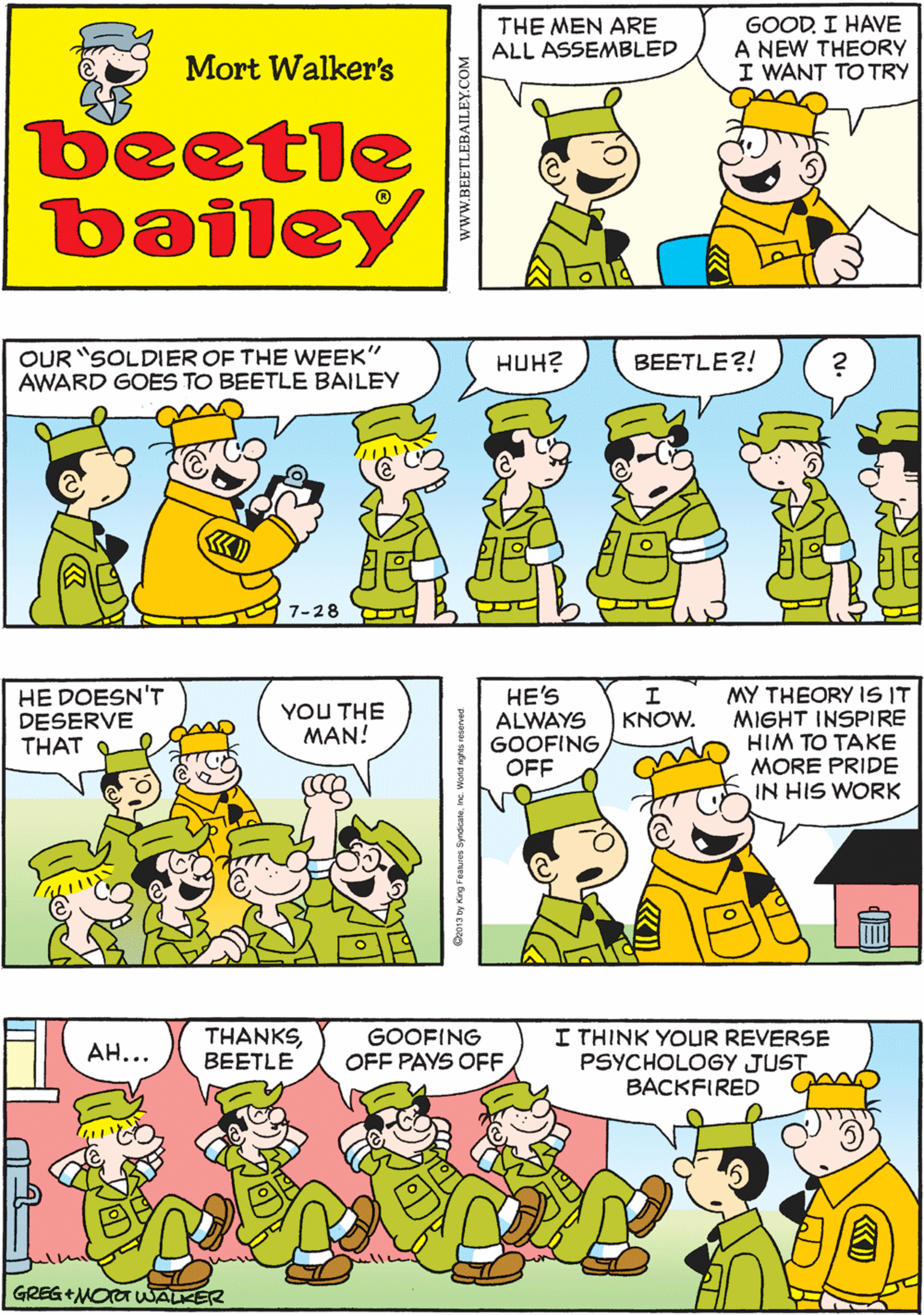 Fiction OCR: THE MEN ARE ALL ASSEMBLED GOODI HAVE A NEW THEORY I WANT TO TRY NOT ANOTHER THEORY! THIS ONE IS REALLY GOOD Mort Walker's beetle bailey OUR "SOLDIER OF THE WEEK" AWARD GOES TO BEETLE BAILEY HE DOESN'T DESERVE THAT HUH? BEETLE?! YOU THE MAN! 7-28 MY THEORY IS IT MIGHT INSPIRE HIM TO TAKE MORE PRIDE IN HIS WORK I THINK YOUR REVERSE PSYCHOLOGY JUST BACKFIRED THANKSBEETLE GOOFING HE'S ALWAYS GOOFING OFF KNOW. AH... OFF PAYS OFFGREG +MOT WALKER THE MEN ARE ALL ASSEMBLED GOODI HAVE A NEW THEORY I WANT TO TRY NOT ANOTHER THEORY! THIS ONE IS REALLY GOOD Mort Walker's beetle bailey OUR "SOLDIER OF THE WEEK" AWARD GOES TO BEETLE BAILEY HE DOESN'T DESERVE THAT HUH? BEETLE?! YOU THE MAN! 7-28 MY THEORY IS IT MIGHT INSPIRE HIM TO TAKE MORE PRIDE IN HIS WORK I THINK YOUR REVERSE PSYCHOLOGY JUST BACKFIRED THANKSBEETLE GOOFING HE'S ALWAYS GOOFING OFF KNOW. AH... OFF PAYS OFFGREG +MOT WALKER