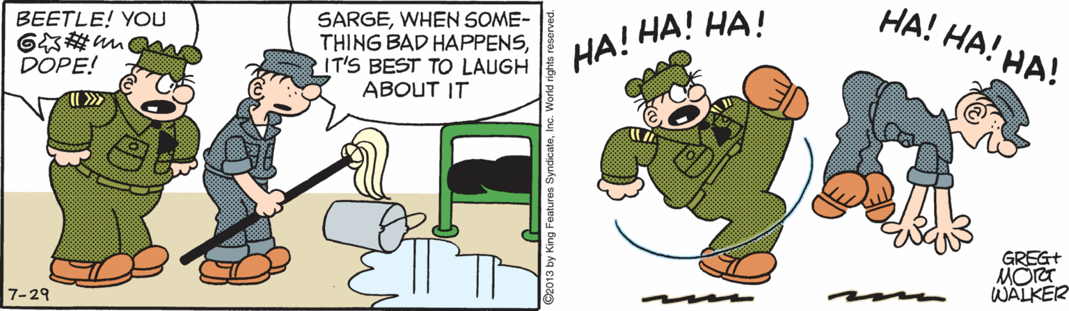 Event OCR: HA! HA! HA! SARGEWHEN SOME- THING BAD HAPPENSIT'S BEST TO LAUGH ABOUT IT BEETLE! YOU HA! HA! HA! DOPE! GREG+ MOre WALKER 7-29 ©2013 by King Features SyndicateInc. World HA! HA! HA! SARGEWHEN SOME- THING BAD HAPPENSIT'S BEST TO LAUGH ABOUT IT BEETLE! YOU HA! HA! HA! DOPE! GREG+ MOre WALKER 7-29 ©2013 by King Features SyndicateInc. World
