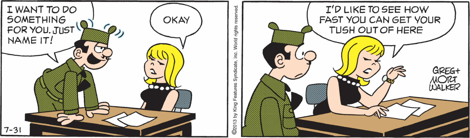 Conversation OCR: I WANT TO DO SOMETHING FOR YOU. JUST NAME IT! I'D LIKE TO SEE HOW FAST YOU CAN GET YOUR TUSH OUT OF HERE ???? GREG+ MORT WALKER 7-31 ©2013 by King Features SyndicateInc. World rights reserved. I WANT TO DO SOMETHING FOR YOU. JUST NAME IT! I'D LIKE TO SEE HOW FAST YOU CAN GET YOUR TUSH OUT OF HERE ???? GREG+ MORT WALKER 7-31 ©2013 by King Features SyndicateInc. World rights reserved.