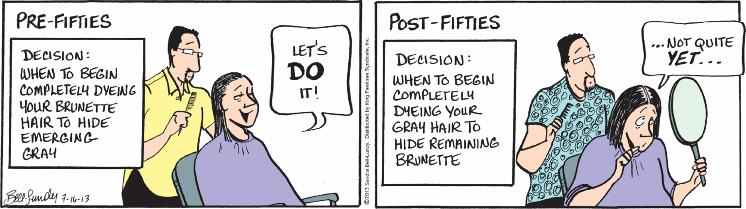 Illustration OCR: PRE-FIFTIES POST-FIFTIES LET'S DO ... NOT QUITE YET... DECISION: DECISION: WHEN TO BEGIN COMPLETELY DVEING YOUR BRUNETTE HAIR TO HIDE EMERGING GRAY WHEN TO BEGIN COMPLETELY DYEING YouR GRAY HAIR TO HIDE REMAINING BRUNETTE IT! Beer fumdly 7-10-13 PRE-FIFTIES POST-FIFTIES LET'S DO ... NOT QUITE YET... DECISION: DECISION: WHEN TO BEGIN COMPLETELY DVEING YOUR BRUNETTE HAIR TO HIDE EMERGING GRAY WHEN TO BEGIN COMPLETELY DYEING YouR GRAY HAIR TO HIDE REMAINING BRUNETTE IT! Beer fumdly 7-10-13