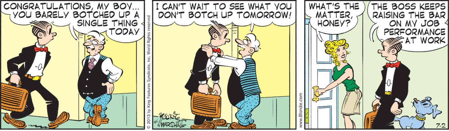 Comics OCR: I CAN'T WAIT TO SEE WHAT YOU DON'T BOTOCH UP TOMORROW! CONGRATULATIONSMY BO.. YOU BARELYy BOTCHED UP A SINGLE THING TODAY WHAT'S THE MATTERHONEY? THE BOSS KEEPS RAISING THE BAR ON MY JOB PERFORMANCE AT WORK MARSHAL 7-2 I CAN'T WAIT TO SEE WHAT YOU DON'T BOTOCH UP TOMORROW! CONGRATULATIONSMY BO.. YOU BARELYy BOTCHED UP A SINGLE THING TODAY WHAT'S THE MATTERHONEY? THE BOSS KEEPS RAISING THE BAR ON MY JOB PERFORMANCE AT WORK MARSHAL 7-2