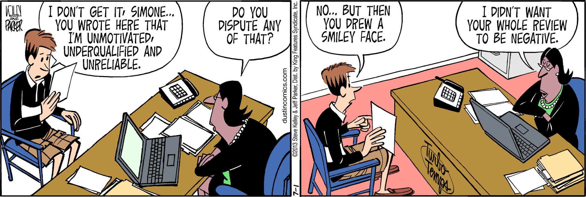 Conversation OCR: I DON'T GET ITSIMONE... YOU WROTE HERE THAT I'M UNMOTIVATEDUNDERQUALIFIED AND UNRELIABLE. DO YOU DISPUTE ANY OF THAT? NO... BUT THEN YOU DREW A SMILEY FACE. I DIDN'T WANT YOUR WHOLE REVIEW TO BE NEGATIVE. dustincomics.com C2013 Steve Kelley & Jeff ParkerInc. Tewnige I DON'T GET ITSIMONE... YOU WROTE HERE THAT I'M UNMOTIVATEDUNDERQUALIFIED AND UNRELIABLE. DO YOU DISPUTE ANY OF THAT? NO... BUT THEN YOU DREW A SMILEY FACE. I DIDN'T WANT YOUR WHOLE REVIEW TO BE NEGATIVE. dustincomics.com C2013 Steve Kelley & Jeff ParkerDist. by King Features SyndicateInc. Tewnige