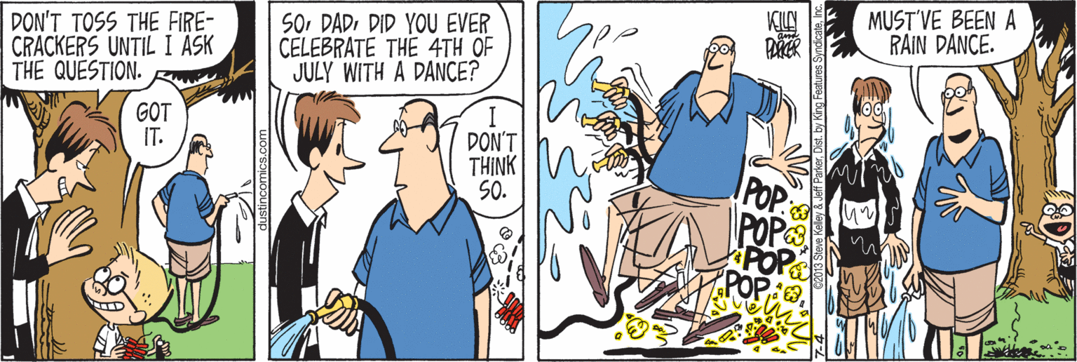 Art OCR: MUST'VE BEEN A RAIN DANCE. DON'T TOSS THE FIRE- CRACKERS UNTIL I ASK THE QUESTION. So DADDID YOU EVER CELEBRATE THE 4TH OF JULY WITH A DANCE? GOT IT. DON'T THINK SO. POP POP POP dustincomics.com Dist. by King Features SyndicateInc MUST'VE BEEN A RAIN DANCE. DON'T TOSS THE FIRE- CRACKERS UNTIL I ASK THE QUESTION. So DADDID YOU EVER CELEBRATE THE 4TH OF JULY WITH A DANCE? GOT IT. DON'T THINK SO. POP POP POP dustincomics.com Dist. by King Features Syndicate