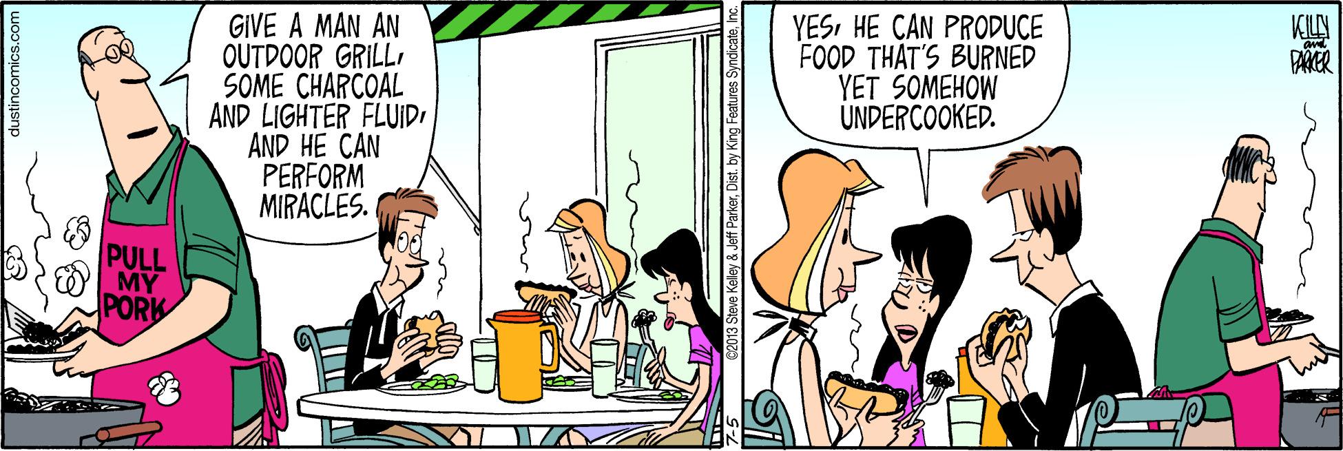 Animated cartoon OCR: GIVE A MAN AN OUTDOOR GRILLSOME CHARCOAL AND LIGHTER FLUIDI AND HE CAN PERFORM MIRACLES. YESHE CAN PRODUCE FOOD THAT'S BURNED YET SOMEHOW ÚNDERCOOKED. KILN PULL MY PORK dustincomics.com 3 Steve Kelley &Jeff ParkerI GIVE A MAN AN OUTDOOR GRILLSOME CHARCOAL AND LIGHTER FLUIDI AND HE CAN PERFORM MIRACLES. YESHE CAN PRODUCE FOOD THAT'S BURNED YET SOMEHOW ÚNDERCOOKED. KILN PULL MY PORK dustincomics.com 3 Steve Kelley &Jeff ParkerDist. by King Features Syndicate