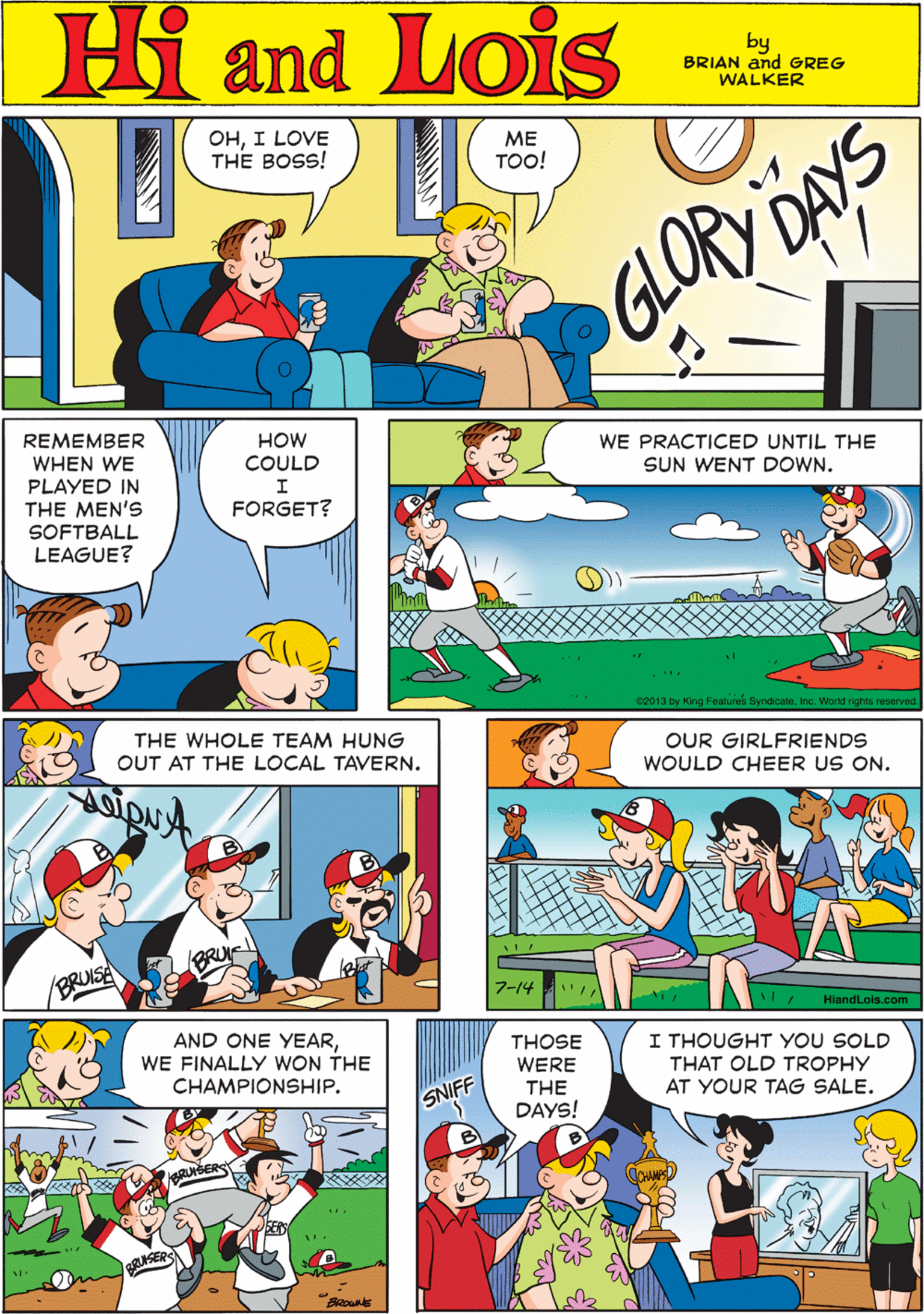 Rectangle OCR: OHI LOVE THE BOSS! Hi Lois ?? TOO! and by BRIAN and GREG WALKER GLORY DAYS REMEMBER WHEN WE PLAYED IN THE MEN'S SOFTBALL LEAGUE? HOW COULD WE PRACTICED UNTIL THE SUN WENT DOWN. THE WHOLE TEAM HUNG I FORGET? OUT AT THE LOCAL TAVERN. 2013 by King Features SyndicateInc. World rights reserved. BRU OUR GIRLFRIENDS WOULD CHEER US ON. AND ONE YEARWE FINALLY WON THE CHAMPIONSHIP. THOSE I THOUGHT YOU SOLD THAT OLD TROPHY AT YOUR TAG SALE. WERE THE SNIFF DAYS! 7-14 RUSERS HiandLois.com OHI LOVE THE BOSS! Hi Lois ?? TOO! and by BRIAN and GREG WALKER GLORY DAYS REMEMBER WHEN WE PLAYED IN THE MEN'S SOFTBALL LEAGUE? HOW COULD WE PRACTICED UNTIL THE SUN WENT DOWN. THE WHOLE TEAM HUNG I FORGET? OUT AT THE LOCAL TAVERN. 2013 by King Features SyndicateInc. World rights reserved. BRU OUR GIRLFRIENDS WOULD CHEER US ON. AND ONE YEARWE FINALLY WON THE CHAMPIONSHIP. THOSE I THOUGHT YOU SOLD THAT OLD TROPHY AT YOUR TAG SALE. WERE THE SNIFF DAYS! 7-14 RUSERS HiandLois.com